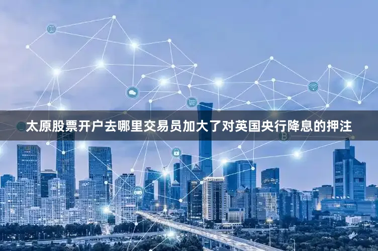 太原股票开户去哪里交易员加大了对英国央行降息的押注