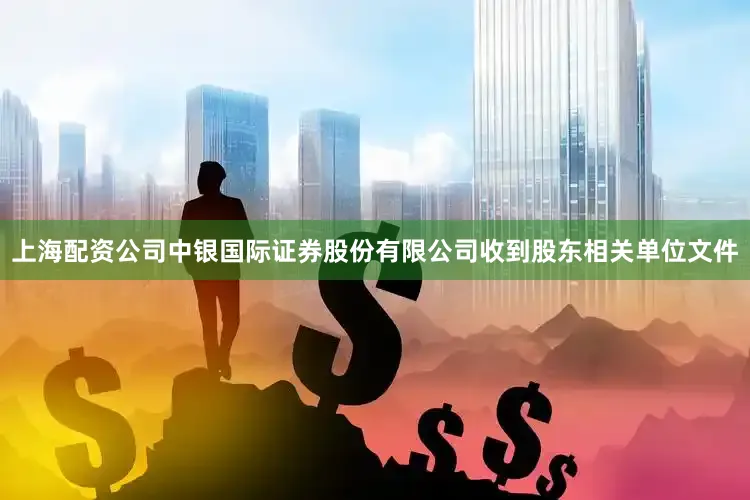 上海配资公司中银国际证券股份有限公司收到股东相关单位文件