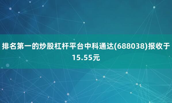 排名第一的炒股杠杆平台中科通达(688038)报收于15.55元