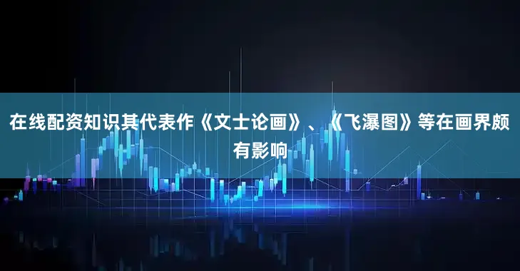 在线配资知识其代表作《文士论画》、《飞瀑图》等在画界颇有影响