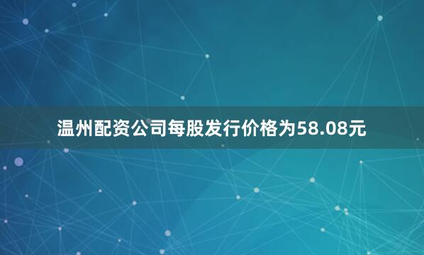 温州配资公司每股发行价格为58.08元