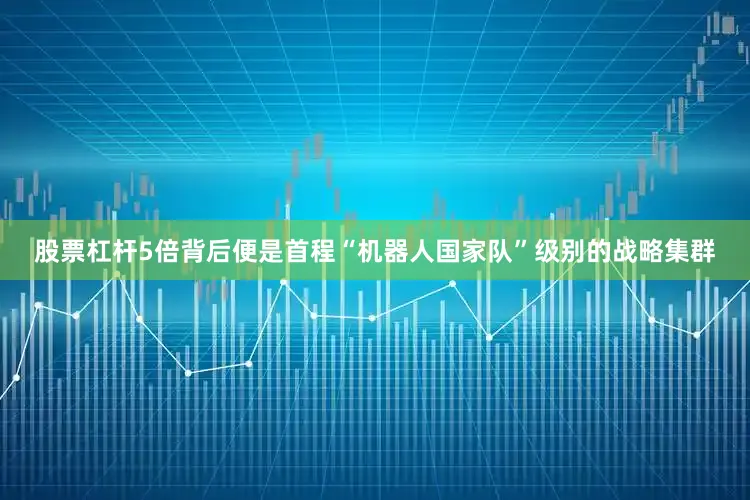 股票杠杆5倍背后便是首程“机器人国家队”级别的战略集群