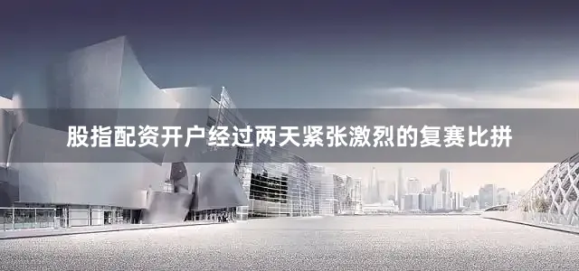 股指配资开户经过两天紧张激烈的复赛比拼